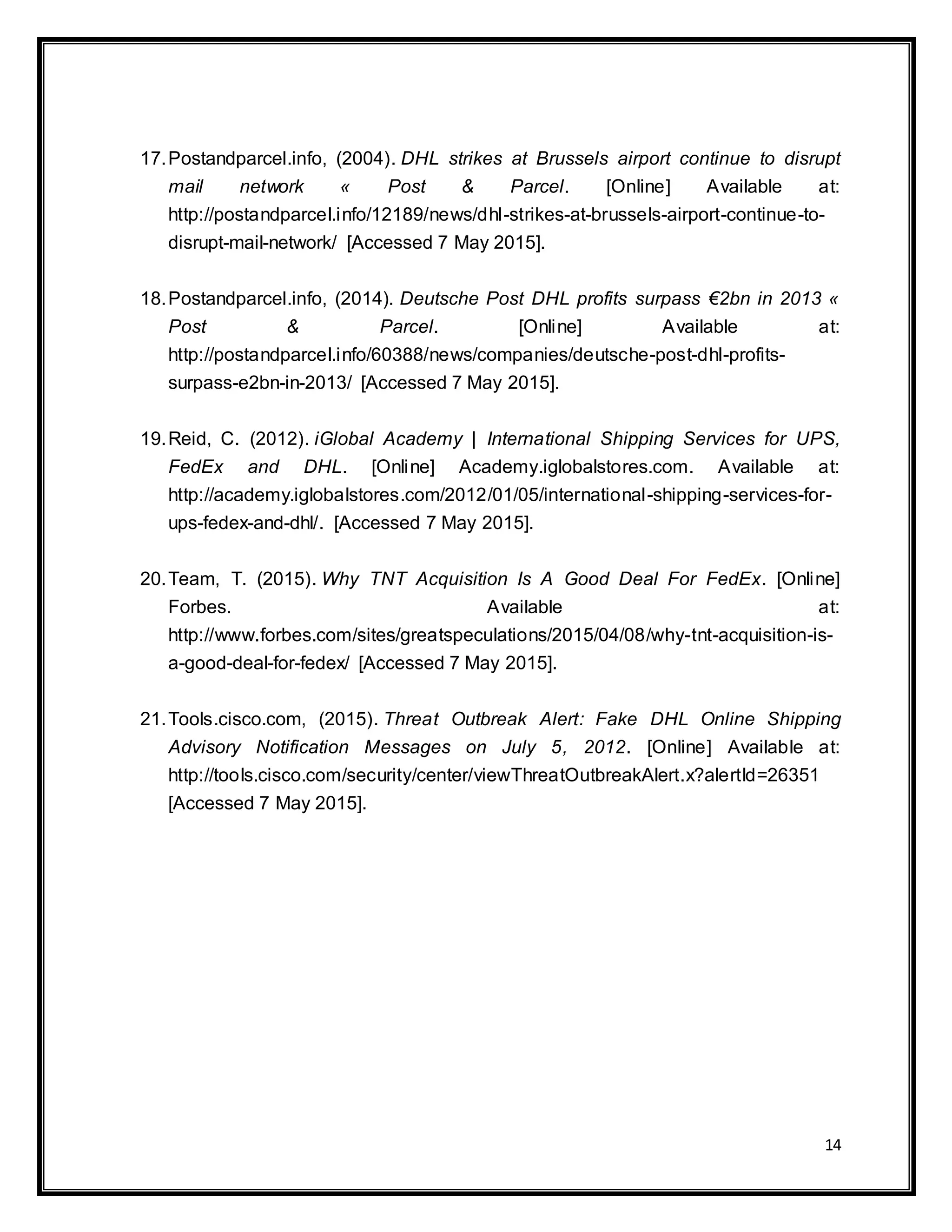 14
17.Postandparcel.info, (2004). DHL strikes at Brussels airport continue to disrupt
mail network « Post & Parcel. [Online] Available at:
http://postandparcel.info/12189/news/dhl-strikes-at-brussels-airport-continue-to-
disrupt-mail-network/ [Accessed 7 May 2015].
18.Postandparcel.info, (2014). Deutsche Post DHL profits surpass €2bn in 2013 «
Post & Parcel. [Online] Available at:
http://postandparcel.info/60388/news/companies/deutsche-post-dhl-profits-
surpass-e2bn-in-2013/ [Accessed 7 May 2015].
19.Reid, C. (2012). iGlobal Academy | International Shipping Services for UPS,
FedEx and DHL. [Online] Academy.iglobalstores.com. Available at:
http://academy.iglobalstores.com/2012/01/05/international-shipping-services-for-
ups-fedex-and-dhl/. [Accessed 7 May 2015].
20.Team, T. (2015). Why TNT Acquisition Is A Good Deal For FedEx. [Online]
Forbes. Available at:
http://www.forbes.com/sites/greatspeculations/2015/04/08/why-tnt-acquisition-is-
a-good-deal-for-fedex/ [Accessed 7 May 2015].
21.Tools.cisco.com, (2015). Threat Outbreak Alert: Fake DHL Online Shipping
Advisory Notification Messages on July 5, 2012. [Online] Available at:
http://tools.cisco.com/security/center/viewThreatOutbreakAlert.x?alertId=26351
[Accessed 7 May 2015].
 