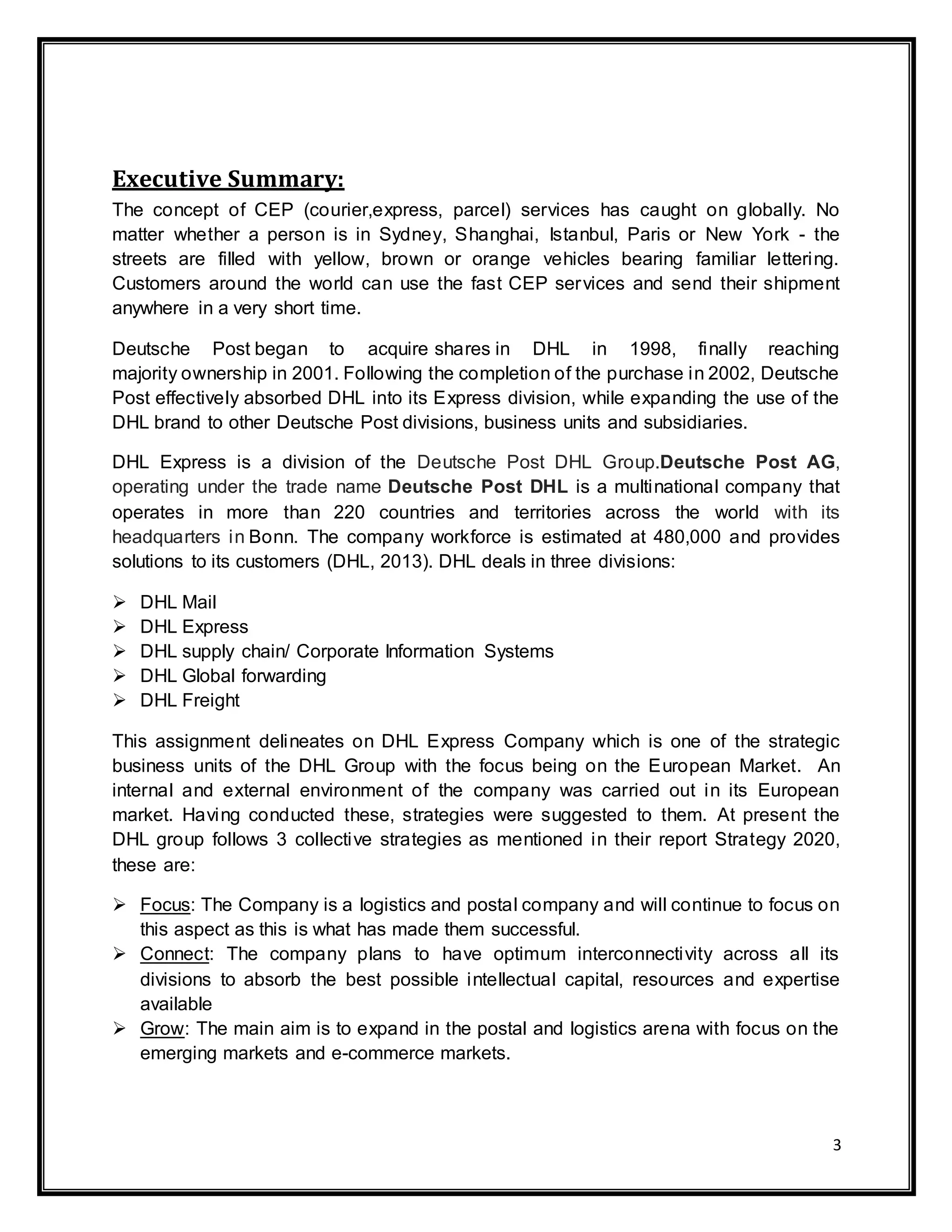 3
Executive Summary:
The concept of CEP (courier,express, parcel) services has caught on globally. No
matter whether a person is in Sydney, Shanghai, Istanbul, Paris or New York - the
streets are filled with yellow, brown or orange vehicles bearing familiar lettering.
Customers around the world can use the fast CEP services and send their shipment
anywhere in a very short time.
Deutsche Post began to acquire shares in DHL in 1998, finally reaching
majority ownership in 2001. Following the completion of the purchase in 2002, Deutsche
Post effectively absorbed DHL into its Express division, while expanding the use of the
DHL brand to other Deutsche Post divisions, business units and subsidiaries.
DHL Express is a division of the Deutsche Post DHL Group.Deutsche Post AG,
operating under the trade name Deutsche Post DHL is a multinational company that
operates in more than 220 countries and territories across the world with its
headquarters in Bonn. The company workforce is estimated at 480,000 and provides
solutions to its customers (DHL, 2013). DHL deals in three divisions:
 DHL Mail
 DHL Express
 DHL supply chain/ Corporate Information Systems
 DHL Global forwarding
 DHL Freight
This assignment delineates on DHL Express Company which is one of the strategic
business units of the DHL Group with the focus being on the European Market. An
internal and external environment of the company was carried out in its European
market. Having conducted these, strategies were suggested to them. At present the
DHL group follows 3 collective strategies as mentioned in their report Strategy 2020,
these are:
 Focus: The Company is a logistics and postal company and will continue to focus on
this aspect as this is what has made them successful.
 Connect: The company plans to have optimum interconnectivity across all its
divisions to absorb the best possible intellectual capital, resources and expertise
available
 Grow: The main aim is to expand in the postal and logistics arena with focus on the
emerging markets and e-commerce markets.
 
