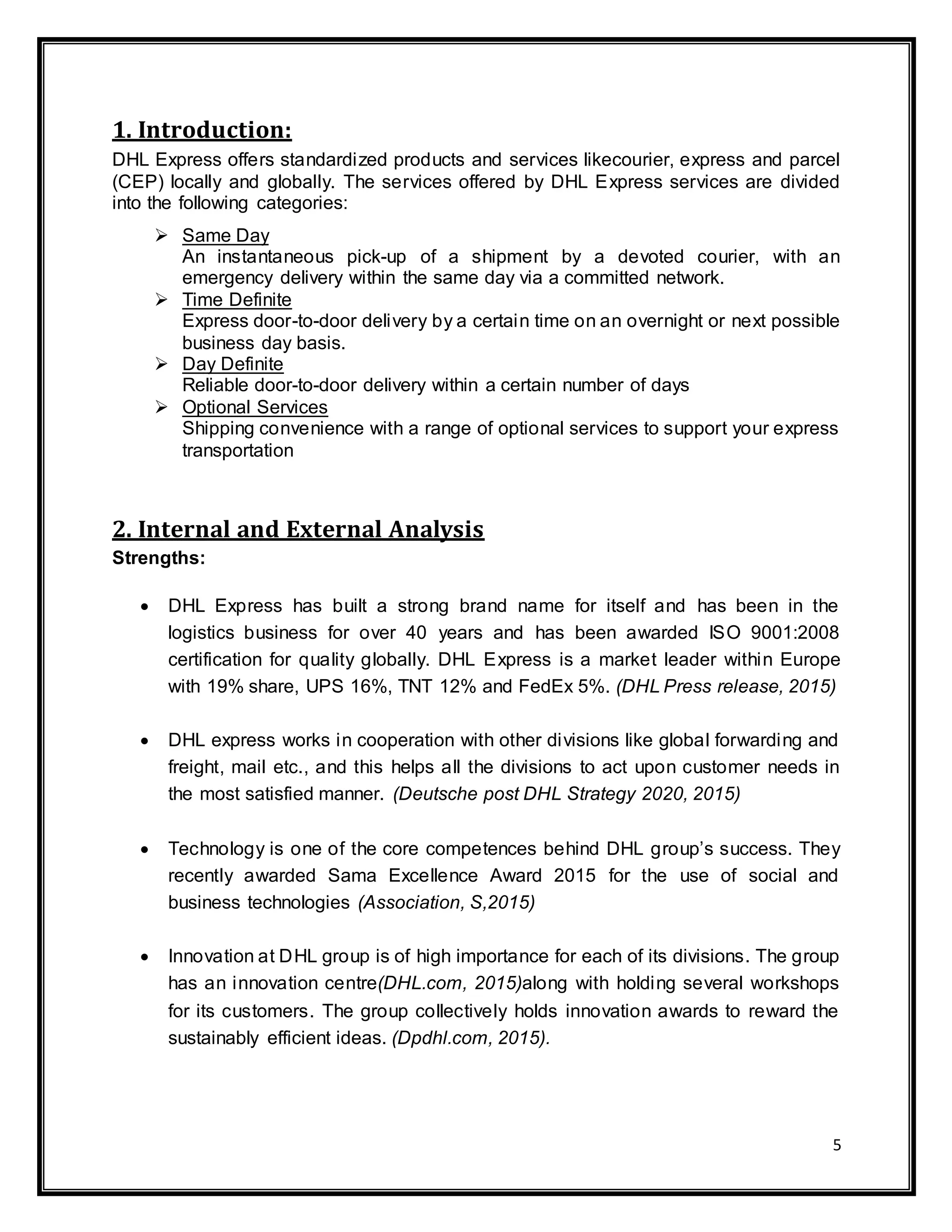 5
1. Introduction:
DHL Express offers standardized products and services likecourier, express and parcel
(CEP) locally and globally. The services offered by DHL Express services are divided
into the following categories:
 Same Day
An instantaneous pick-up of a shipment by a devoted courier, with an
emergency delivery within the same day via a committed network.
 Time Definite
Express door-to-door delivery by a certain time on an overnight or next possible
business day basis.
 Day Definite
Reliable door-to-door delivery within a certain number of days
 Optional Services
Shipping convenience with a range of optional services to support your express
transportation
2. Internal and External Analysis
Strengths:
 DHL Express has built a strong brand name for itself and has been in the
logistics business for over 40 years and has been awarded ISO 9001:2008
certification for quality globally. DHL Express is a market leader within Europe
with 19% share, UPS 16%, TNT 12% and FedEx 5%. (DHL Press release, 2015)
 DHL express works in cooperation with other divisions like global forwarding and
freight, mail etc., and this helps all the divisions to act upon customer needs in
the most satisfied manner. (Deutsche post DHL Strategy 2020, 2015)
 Technology is one of the core competences behind DHL group’s success. They
recently awarded Sama Excellence Award 2015 for the use of social and
business technologies (Association, S,2015)
 Innovation at DHL group is of high importance for each of its divisions. The group
has an innovation centre(DHL.com, 2015)along with holding several workshops
for its customers. The group collectively holds innovation awards to reward the
sustainably efficient ideas. (Dpdhl.com, 2015).
 