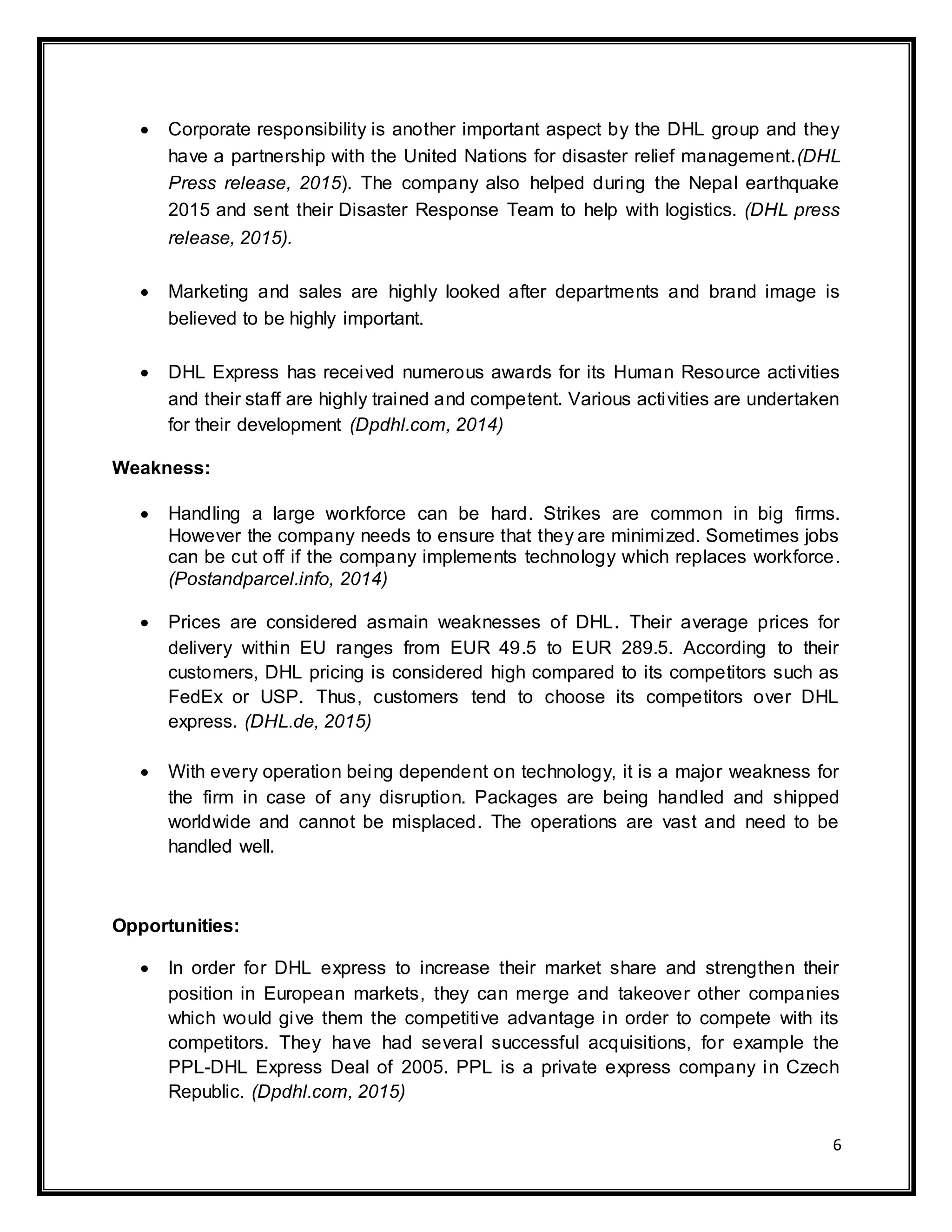 6
 Corporate responsibility is another important aspect by the DHL group and they
have a partnership with the United Nations for disaster relief management.(DHL
Press release, 2015). The company also helped during the Nepal earthquake
2015 and sent their Disaster Response Team to help with logistics. (DHL press
release, 2015).
 Marketing and sales are highly looked after departments and brand image is
believed to be highly important.
 DHL Express has received numerous awards for its Human Resource activities
and their staff are highly trained and competent. Various activities are undertaken
for their development (Dpdhl.com, 2014)
Weakness:
 Handling a large workforce can be hard. Strikes are common in big firms.
However the company needs to ensure that they are minimized. Sometimes jobs
can be cut off if the company implements technology which replaces workforce.
(Postandparcel.info, 2014)
 Prices are considered asmain weaknesses of DHL. Their average prices for
delivery within EU ranges from EUR 49.5 to EUR 289.5. According to their
customers, DHL pricing is considered high compared to its competitors such as
FedEx or USP. Thus, customers tend to choose its competitors over DHL
express. (DHL.de, 2015)
 With every operation being dependent on technology, it is a major weakness for
the firm in case of any disruption. Packages are being handled and shipped
worldwide and cannot be misplaced. The operations are vast and need to be
handled well.
Opportunities:
 In order for DHL express to increase their market share and strengthen their
position in European markets, they can merge and takeover other companies
which would give them the competitive advantage in order to compete with its
competitors. They have had several successful acquisitions, for example the
PPL-DHL Express Deal of 2005. PPL is a private express company in Czech
Republic. (Dpdhl.com, 2015)
 
