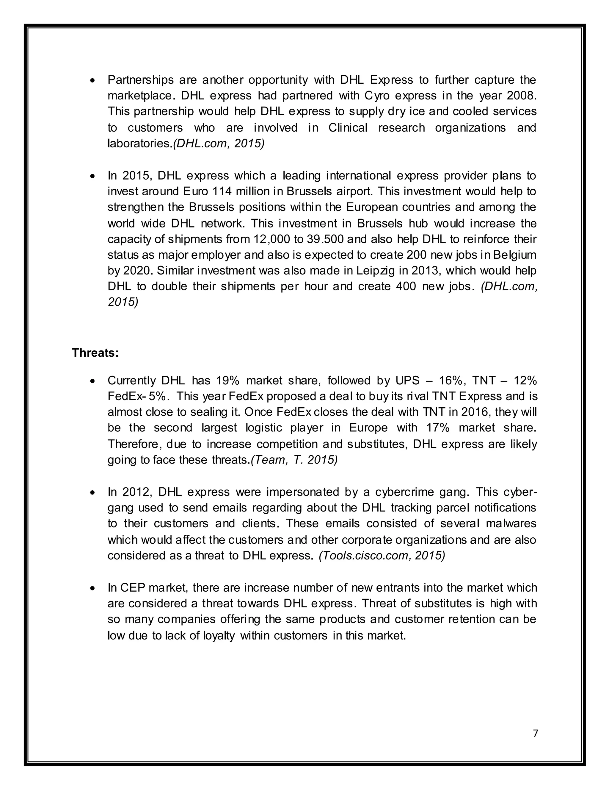 7
 Partnerships are another opportunity with DHL Express to further capture the
marketplace. DHL express had partnered with Cyro express in the year 2008.
This partnership would help DHL express to supply dry ice and cooled services
to customers who are involved in Clinical research organizations and
laboratories.(DHL.com, 2015)
 In 2015, DHL express which a leading international express provider plans to
invest around Euro 114 million in Brussels airport. This investment would help to
strengthen the Brussels positions within the European countries and among the
world wide DHL network. This investment in Brussels hub would increase the
capacity of shipments from 12,000 to 39.500 and also help DHL to reinforce their
status as major employer and also is expected to create 200 new jobs in Belgium
by 2020. Similar investment was also made in Leipzig in 2013, which would help
DHL to double their shipments per hour and create 400 new jobs. (DHL.com,
2015)
Threats:
 Currently DHL has 19% market share, followed by UPS – 16%, TNT – 12%
FedEx- 5%. This year FedEx proposed a deal to buy its rival TNT Express and is
almost close to sealing it. Once FedEx closes the deal with TNT in 2016, they will
be the second largest logistic player in Europe with 17% market share.
Therefore, due to increase competition and substitutes, DHL express are likely
going to face these threats.(Team, T. 2015)
 In 2012, DHL express were impersonated by a cybercrime gang. This cyber-
gang used to send emails regarding about the DHL tracking parcel notifications
to their customers and clients. These emails consisted of several malwares
which would affect the customers and other corporate organizations and are also
considered as a threat to DHL express. (Tools.cisco.com, 2015)
 In CEP market, there are increase number of new entrants into the market which
are considered a threat towards DHL express. Threat of substitutes is high with
so many companies offering the same products and customer retention can be
low due to lack of loyalty within customers in this market.
 