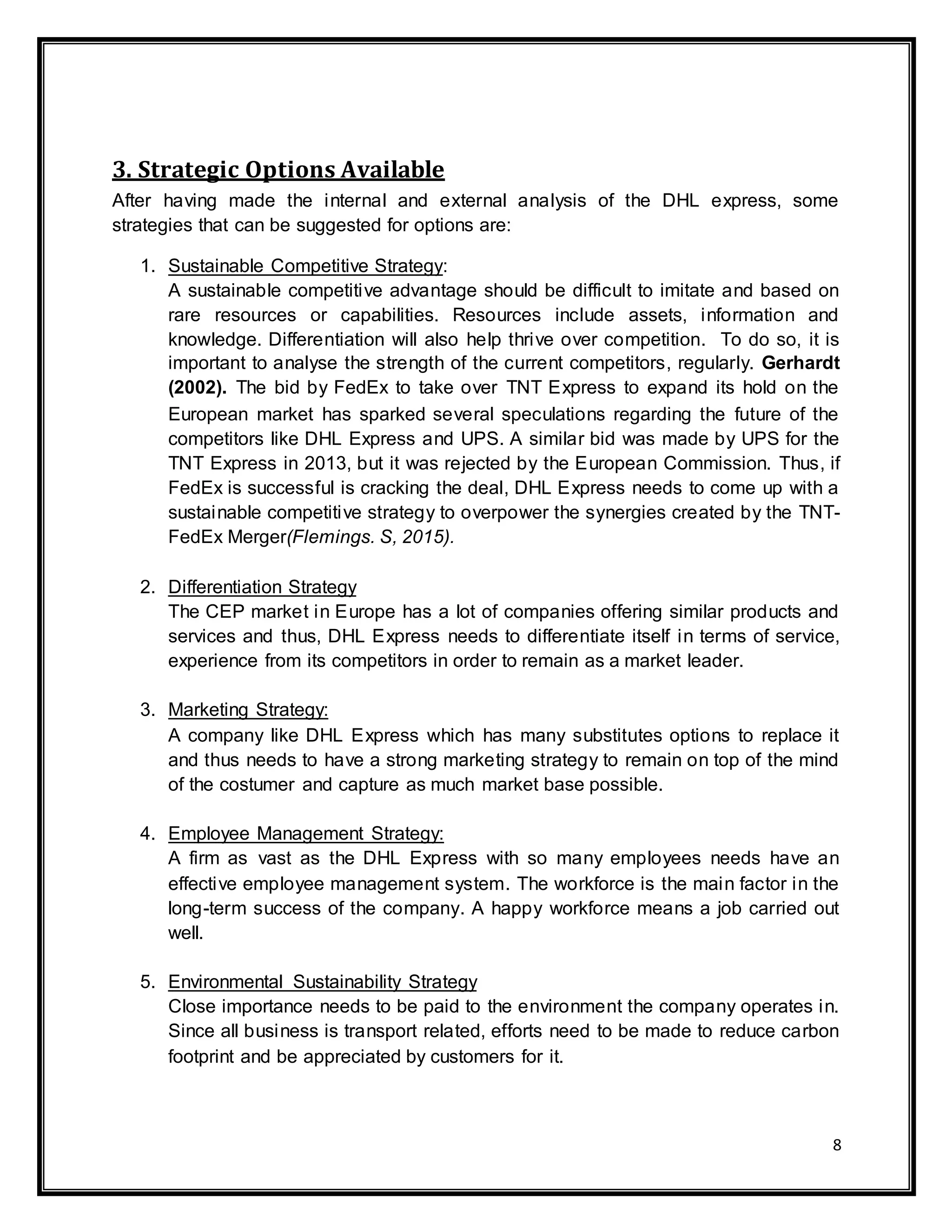 8
3. Strategic Options Available
After having made the internal and external analysis of the DHL express, some
strategies that can be suggested for options are:
1. Sustainable Competitive Strategy:
A sustainable competitive advantage should be difficult to imitate and based on
rare resources or capabilities. Resources include assets, information and
knowledge. Differentiation will also help thrive over competition. To do so, it is
important to analyse the strength of the current competitors, regularly. Gerhardt
(2002). The bid by FedEx to take over TNT Express to expand its hold on the
European market has sparked several speculations regarding the future of the
competitors like DHL Express and UPS. A similar bid was made by UPS for the
TNT Express in 2013, but it was rejected by the European Commission. Thus, if
FedEx is successful is cracking the deal, DHL Express needs to come up with a
sustainable competitive strategy to overpower the synergies created by the TNT-
FedEx Merger(Flemings. S, 2015).
2. Differentiation Strategy
The CEP market in Europe has a lot of companies offering similar products and
services and thus, DHL Express needs to differentiate itself in terms of service,
experience from its competitors in order to remain as a market leader.
3. Marketing Strategy:
A company like DHL Express which has many substitutes options to replace it
and thus needs to have a strong marketing strategy to remain on top of the mind
of the costumer and capture as much market base possible.
4. Employee Management Strategy:
A firm as vast as the DHL Express with so many employees needs have an
effective employee management system. The workforce is the main factor in the
long-term success of the company. A happy workforce means a job carried out
well.
5. Environmental Sustainability Strategy
Close importance needs to be paid to the environment the company operates in.
Since all business is transport related, efforts need to be made to reduce carbon
footprint and be appreciated by customers for it.
 