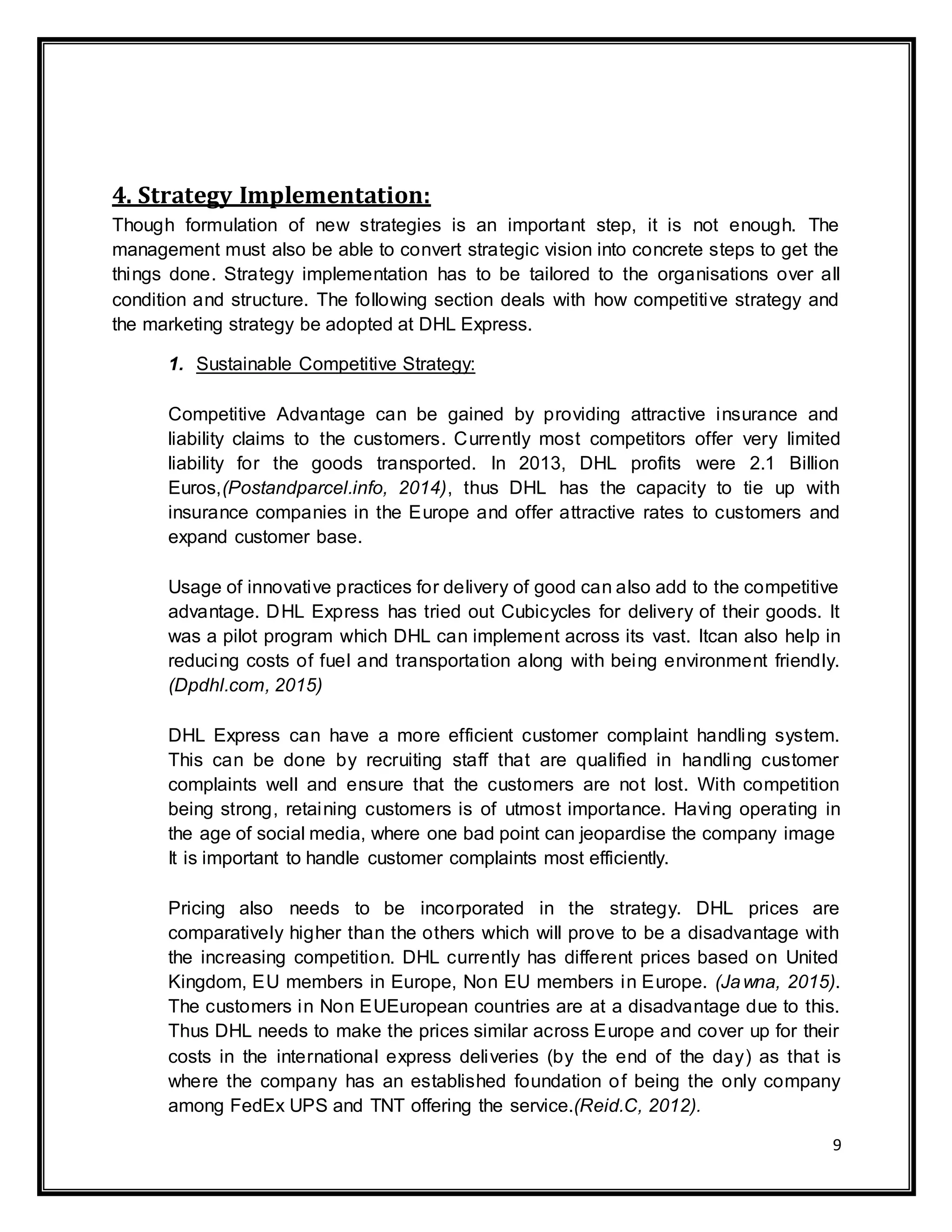 9
4. Strategy Implementation:
Though formulation of new strategies is an important step, it is not enough. The
management must also be able to convert strategic vision into concrete steps to get the
things done. Strategy implementation has to be tailored to the organisations over all
condition and structure. The following section deals with how competitive strategy and
the marketing strategy be adopted at DHL Express.
1. Sustainable Competitive Strategy:
Competitive Advantage can be gained by providing attractive insurance and
liability claims to the customers. Currently most competitors offer very limited
liability for the goods transported. In 2013, DHL profits were 2.1 Billion
Euros,(Postandparcel.info, 2014), thus DHL has the capacity to tie up with
insurance companies in the Europe and offer attractive rates to customers and
expand customer base.
Usage of innovative practices for delivery of good can also add to the competitive
advantage. DHL Express has tried out Cubicycles for delivery of their goods. It
was a pilot program which DHL can implement across its vast. Itcan also help in
reducing costs of fuel and transportation along with being environment friendly.
(Dpdhl.com, 2015)
DHL Express can have a more efficient customer complaint handling system.
This can be done by recruiting staff that are qualified in handling customer
complaints well and ensure that the customers are not lost. With competition
being strong, retaining customers is of utmost importance. Having operating in
the age of social media, where one bad point can jeopardise the company image
It is important to handle customer complaints most efficiently.
Pricing also needs to be incorporated in the strategy. DHL prices are
comparatively higher than the others which will prove to be a disadvantage with
the increasing competition. DHL currently has different prices based on United
Kingdom, EU members in Europe, Non EU members in Europe. (Jawna, 2015).
The customers in Non EUEuropean countries are at a disadvantage due to this.
Thus DHL needs to make the prices similar across Europe and cover up for their
costs in the international express deliveries (by the end of the day) as that is
where the company has an established foundation of being the only company
among FedEx UPS and TNT offering the service.(Reid.C, 2012).
 