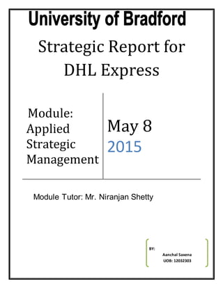 Strategic Report for
DHL Express
Module:
Applied
Strategic
Management
May 8
2015
BY:
Aanchal Saxena
UOB: 12032303
Module Tutor: Mr. Niranjan Shetty
 