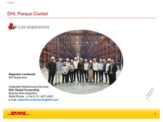 PUBLIC
5
DHL Parque Ciudad
Los esperamos
Alejandro Lombardo
WH Supervisor
Integrated Warehousing Services
DHL Global Forwarding
Buenos Aires Argentina
Mobil Phone: (+ 54 9 11) 4071-0451
e-mail: alejandro.a.lombardo@dhl.com
 