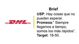 Brief
USP: Hay cosas que no
pueden esperar.
Promesa:” Siempre
llegamos a tiempo,
somos los más rápidos”.
Target: 18-50.
 