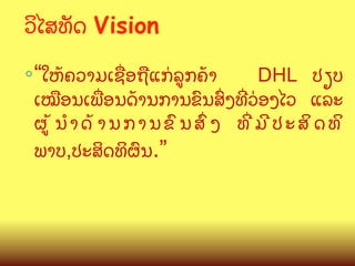 ວ"ໄສທ:ດ Vision
◦ “ໃຫCຄວາມເຊQອຖLແກ/ລ>ກຄCາ

DHL ປຽບ
ເໝLອນເພQອນດCານການຂ@ນສGງທOວ/ອງໄວ ແລະ
ຜ>CນBດCານການຂ@ນສGງ ທOມ?ປະສ"ດທ"
ພາບ,ປະສ"ດທ"ຜ@ນ.”

 