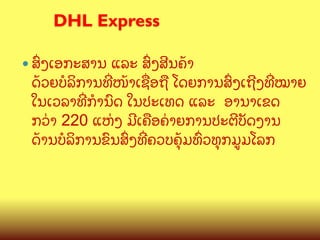 DHL Express
	

—  ສGງເອກະສານ

ແລະ ສGງສ?ນຄCາ
ດCວຍບ(ລ"ການທOໜCາເຊQອຖL ໂດຍການສGງເຖ?ງທOໝາຍ
ໃນເວລາທOກBນ@ດ ໃນປະເທດ ແລະ ອານາເຂດ
ກວ/າ 220 ແຫ/ງ ມ?ເຄLອຄ/າຍການປະຕ?ບ:ດງານ
ດCານບ(ລ"ການຂ@ນສGງທOຄວບຄ,CມທGວທ,ກມ>ມໂລກ

 