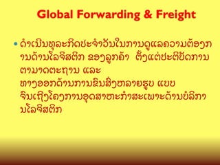 Global Forwarding & Freight
	

—  ດBເນ?ນທ,ລະກ"ດປະຈBວ:ນໃນການດ>ແລຄວາມຕCອງກ

ານດCານໂລຈ"ສຕ"ກ ຂອງລ>ກຄCາ ຕMງແຕ/ປະຕ"ບ:ດການ
ຕາມາດຕະຖານ ແລະ
ທາງອອກດCານການຂ@ນສGງຫລາຍຮ>ບ ແບບ
ຈ@ນເຖ?ງໂຄງການອ,ດສາຫະກBສະເພາະດCານບ(ລ"ກາ
ນໂລຈ"ສຕ"ກ

 