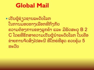 Global Mail
	

—  ເປ:ນຜ>Cຊ/ຽວຊານລະດ:ບໂລກ

ໃນການມອບທາງເລLອກທOກ@ງກ:ບ
ຄວາມຕCອງການຂອງລ>ກຄCາ ແລະ ມ?ພ:ດສະດ, B 2
C ​ໂດຍ​ທ​ຮ:ກສາ​ຄວາມ​ເປ:ນ​ຜ>CນB​ລະດ:ບ​ໂລກ ​ໃນ​ເຄLອ​
O
ຂ/າ​ຍການຈ:ດ​ສGງ​ໄປສະນ? ທO​ໃຫຍ/​ທ​ສ,ດ ຄວບ​ຄ,Cມ 5
O
ທະວ?ບ

 