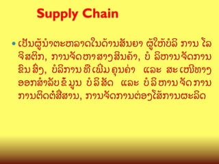 Supply Chain
	

—  ​ເປ:ນ​ຜCນB​ຕະຫລາດ​ໃນ​ດCານ​ສ:ນຍາ

ຜC​ໃຫC​ບ(ລ ການ ​ໂລ​
ຈ​ ສຕກ, ການຈ:ດ​ ຫາ​ ສາງ​ ສນຄCາ, ບ( ລຫານ​ ຈ:ດການ​
ຂ@ນ​ ສGງ, ບ(ລການ​ ທ?/​ ເພOມ​ ຄ,ນຄ/າ ​ ແລະ ສະ​ ເໜ?ທາງ​
ອອກສBລ:ບ​ ຂ(C​ ມນ ບ(​ ລ​ ສ:ດ ​ ແລະ ບ(​ ລ​ ຫານ​ ຈ:ດ​ ການ
ການ​ຕດ​ຕ/​ສQສານ, ການ​ຈ:ດການ​ຕ/ອງ​ໂສC​ການ​ຜະລດ
(

 
