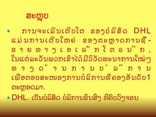 ສະK,ບ	
ການຈະເລ? ນ ເຕ? ບ ໂຕ ຂອງບ( ລ  ສ : ດ DHL
ແມ/ນການເຕ?ບໃຫຍ/ ຂອງຕະKາດການຊLCຂ າ ຍ ທ າ ງ ເ ອ ເ ລ : ກ ໂ ຕ ຣ ນ  ກ ,
ໃນແຕ/ ລ ະວ: ນ ພວກເຂ@ າ ໄດC ມ ? ວ  ວ : ດ ທະນາການໃໝ/ ໆ
ທ າ ງ ດ C າ ນ ກ າ ນ ບ ( ລ  ກ າ ນ
ເພQ ອ ຕອບສະໜອງການບ( ລ  ກ ານທ? / ຄ ອງອ: ນ ດ: ບ 1
ຕະKອດມາ.
—  DHL. ເປ:ນບ(ລສ:ດ ບ(ລການຂ@ນສGງ ທOຄ@ບວ@ງຈອນ 	
— 

 
