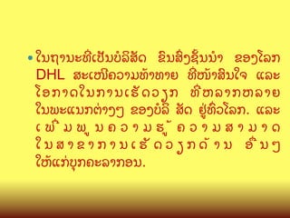 —  ໃນຖານະທOເປ:ນບ(ລສ:ດ

ຂ@ນສGງຊMນນB ຂອງໂລກ
DHL ສະເໜ?ຄວາມທCາທາຍ ທOໜCາສ@ນໃຈ ແລະ
ໂອກາດໃນການເຮ: ດ ວຽກ ທO ຫ ລາກຫລາຍ
ໃນພະແນກຕ/າງໆ ຂອງບ(ລ ສ:ດ ຢ/ທGວໂລກ. ແລະ
ເພOມພນຄວາມຮCຄວາມສາມາດ
ໃນສາຂາການເຮ:ດວຽກດCານ ອQນໆ
ໃຫCແກ/ບ,ກຄະລາກອນ.

 