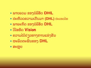 —  ພາບລວມ

ຂອງບ(ລ"ສ:ດ DHL
—  ປະຫ:ວດຄວາມເປ:ນມາ (DHL) ປະເທດໄທ
—  ພາລະກ"ດ ຂອງ​ບ(ລ"ສ:ດ DHL
—  ວ"ໄສທ:ດ Vision
—  ຄວາມໄດCປຽບທາງການແຂ/ງຂ:ນ
—  ຜະລ"ດຕະພ:ນຂອງ DHL
—  ສະK,ບ

 