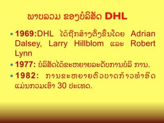 ພາບລວມ ຂອງບ(ລ"ສ:ດ DHL 	
ໄດCຖLກສCາງຕMງຂNນໂດຍ Adrian
Dalsey, Larry Hillblom ແລະ Robert
Lynn
—  1977: ບ(ລ"ສ:ດໄດCຂະຫຍາຍລະດ:ບການບ(ລ" ການ.
—  1982: ການຂະຫຍາຍຕ@ ວ ບາດກC າ ວທBອ" ດ
ແມ/ນກວມເອ@າ 30 ປະເທດ.
—  1969:DHL

 