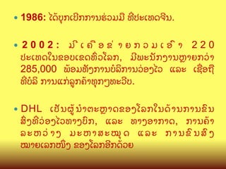 —  1986:
— 

ໄດCບ,ກເບ?ກການຮ/ວມມL ທOປະເທດຈ?ນ.

2002: ມ?ເຄLອຂ/າຍກວມເອ@າ 220
ປະເທດໃນຂອບເຂດທGວໂລກ, ມ?ພະນ:ກງານKາຍກວ/າ
285,000 ພCອມທ:ງການບ(ລ"ການວ/ອງໄວ ແລະ ເຊQອຖL
ທOບ(ລ" ການແກ/ລ>ກຄCາທ,ກໆທະວ?ບ.
ເປ: ນ ຜ> C ນ BຕະKາດຂອງໂລກໃນດC າ ນການຂ@ ນ
ສGງທOວ/ອງໄວທາງບ@ກ, ແລະ ທາງອາກາດ, ການຄCາ
ລະຫວ/າງ ມະຫາສະໝ,ດ ແລະ ການຂ@ນສ@ງ
ໝາຍເລກໜUງ ຂອງໂລກອ?ກດCວຍ

—  DHL

 