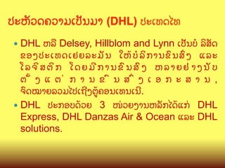 ປະຫ:ວດຄວາມເປ:ນມາ (DHL) ປະເທດໄທ
	

ຫລL Delsey, Hillblom and Lynn ເປ:ນບ( ລ"ສ:ດ
ຂອງປະເທດເຢຍລະມ: ນ ໃຫC ບ ( ລ " ກ ານຂ@ ນ ສG ງ ແລະ
ໂລຈ"ສຕ"ກ ໂດຍມ?ການຂ@ນສ@ງ ຫລາຍຢ/າງນ:ບ
ຕ M ງ ແ ຕ / ກ າ ນ ຂ @ ນ ສ G ງ ເ ອ ກ ະ ສ າ ນ ,
ຈ@ດໝາຍລວມໄປເຖ?ງຕ>Cຄອນເທນເນ?.
—  DHL ປະກອບດCວຍ 3 ໜ/ວຍງານຫລ:ກໄດCແກ/ DHL
Express, DHL Danzas Air & Ocean ແລະ DHL
solutions.
—  DHL

 