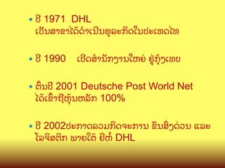 —  ປ?

1971 DHL
ເປ:ນສາຂາໄດCດBເນ?ນທ,ລະກ"ດໃນປະເທດໄທ

—  ປ?

1990

ເປ?ດສ(ານ:ກງານໃຫຍ/ ຢ>/ກ,Cງເທບ

—  ຕWນປ?

2001 Deutsche Post World Net
ໄດCເຂWາຖLຫ,Cນຫລ:ກ 100%

—  ປ?

2002ປະກາດລວມກ"ດຈະການ ຂ@ນສGງດ/ວນ ແລະ
ໂລຈ"ສຕ"ກ ພາຍໃຕC ຍOຫX DHL

 