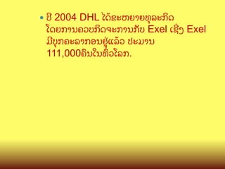 —  ປ?

2004 DHL ໄດCຂະຫຍາຍທ,ລະກ"ດ
ໂດຍການຄວບກ"ດຈະການກ:ບ Exel ເຊOງ Exel
ມ?ບ,ກຄະລາກອນຢ>/ແລCວ ປະມານ
111,000ຄ@ນໃນທGວໂລກ.

 