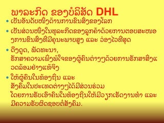 ພາລະກ"ດ ຂອງ​ບ(ລ"ສ:ດ DHL

—  ເປ:ນອ:ນດ:ບໜUງດCານການຂ@ນສGງຂອງໂລກ

—  ເປ:ນສ/ວນໜUງໃນທ,ລະກ"ດຂອງລ>ກຄCາດCວຍການຕອບສະໜອ

ງການຂ@ນສGງທOມ?ຄ,ນະພາບສ>ງ ແລະ ວ/ອງໄວທOສ,ດ
—  ດ;ງດ>ດ, ພ:ດທະນາ,
ຮ:ກສາຄວາມເພYງພ(ໃຈຂອງຜ>Cຄ@ນຕ/າງໆດCວຍການຮ:ກສາສYງແ
ວດລCອມຢ/າງແທCຈ"ງ
—  ໃຫCຜ>Cຄ@ນໃນທCອງຖYນ ແລະ
ສ:ງຄ@ມໃນປະເທດຕ/າງໆໄດCມ?ສ/ວນຮ/ວມ
ໂດຍການຮ:ບເອ@າຄ@ນໃນທCອງຖYນໃຫCມ?ວຽກເຮ:ດງານທB ແລະ
ມ?ຄວາມຮ:ບຜ"ດຊອບຕZສ:ງຄ@ມ.

 