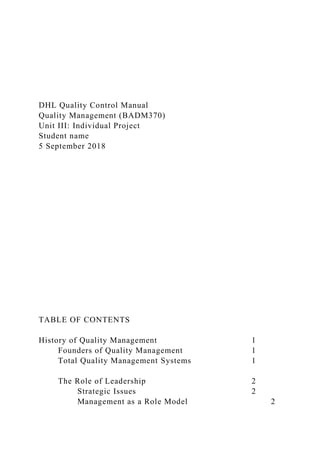 DHL Quality Control Manual
Quality Management (BADM370)
Unit III: Individual Project
Student name
5 September 2018
TABLE OF CONTENTS
History of Quality Management 1
Founders of Quality Management 1
Total Quality Management Systems 1
The Role of Leadership 2
Strategic Issues 2
Management as a Role Model 2
 