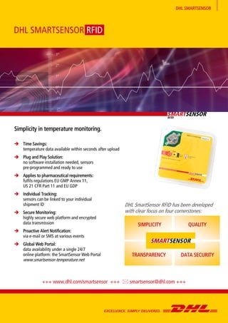 DHL SMARTSENSOR
 Time Savings:
temperature data available within seconds after upload
 Plug and Play Solution:
no software installation needed, sensors
pre-programmed and ready to use
 Applies to pharmaceutical requirements:
fulfils regulations EU GMP Annex 11,
US 21 CFR Part 11 and EU GDP
 Individual Tracking:
sensors can be linked to your individual
shipment ID
 Secure Monitoring:
highly secure web platform and encrypted
data transmission
 Proactive Alert Notification:
via e-mail or SMS at various events
 Global Web Portal:
data availability under a single 24/7
online platform: the SmartSensor Web Portal
www.smartsensor-temperature.net
Simplicity in temperature monitoring.
DHL SMARTSENSOR RFID
+++ www.dhl.com/smartsensor +++  smartsensor@dhl.com +++
DHL SmartSensor RFID has been developed
with clear focus on four cornerstones:
SIMPLICITY
TRANSPARENCY
QUALITY
DATA SECURITY
 