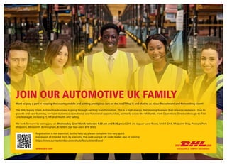 JOIN OUR AUTOMOTIVE UK FAMILY
Want to play a part in keeping the country mobile and putting prestigious cars on the road? Pop in and chat to us at our Recruitment and Networking Event!
The DHL Supply Chain Automotive business is going through exciting transformation. This is a high energy, fast moving business that requires resilience. Due to
growth and new business, we have numerous operational and functional opportunities, primarily across the Midlands, from Operations Director through to First
Line Manager, including IT, HR and Health and Safety.
We look forward to seeing you on Wednesday 22nd March between 4.00 pm and 9.00 pm at DHL c/o Jaguar Land Rover, Unit 1 DC4, Midpoint Way, Prologis Park
Midpoint, Minworth, Birmingham, B76 9EH (Sat Nav users B76 9DD)
Registration is not essential, but to help us, please complete this very quick
expression of interest form by scanning the code using a QR code reader app or visiting:
https://www.surveymonkey.com/r/AutoRecruitmentEvent
www.dhl.com
 