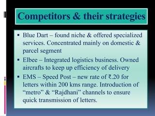 Competitors & their strategies
 Blue Dart – found niche & offered specialized
services. Concentrated mainly on domestic &
parcel segment
 Elbee – Integrated logistics business. Owned
aircrafts to keep up efficiency of delivery
 EMS – Speed Post – new rate of ₹.20 for
letters within 200 kms range. Introduction of
“metro” & “Rajdhani” channels to ensure
quick transmission of letters.
 