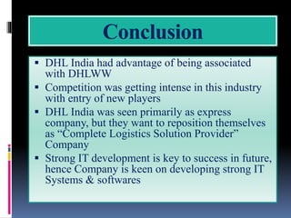 Conclusion
 DHL India had advantage of being associated
with DHLWW
 Competition was getting intense in this industry
with entry of new players
 DHL India was seen primarily as express
company, but they want to reposition themselves
as “Complete Logistics Solution Provider”
Company
 Strong IT development is key to success in future,
hence Company is keen on developing strong IT
Systems & softwares
 