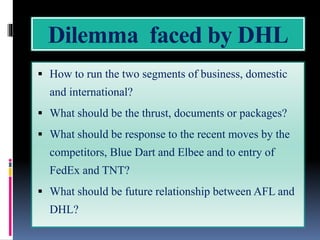 Dilemma faced by DHL
 How to run the two segments of business, domestic
and international?
 What should be the thrust, documents or packages?
 What should be response to the recent moves by the
competitors, Blue Dart and Elbee and to entry of
FedEx and TNT?
 What should be future relationship between AFL and
DHL?
 