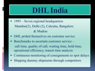 DHL India
 1995 – Seven regional headquarters
Mumbai(2), Delhi (2), Calcutta, Bangalore
& Madras
 DHL prided themselves on customer service
 Benchmarks to ascertain customer service –
call time, quality of call, waiting time, hold time,
operational efficiency, transit time analysis
 Continuous monitoring of consignments to spot delays
 Shipping dummy shipments through competitors
 
