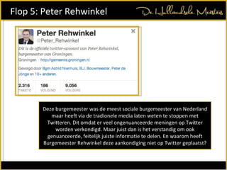 Deze burgemeester was de meest sociale burgemeester van Nederland maar heeft via de tradionele media laten weten te stoppen met Twitteren. Dit omdat er veel ongenuanceerde meningen op Twitter worden verkondigd. Maar juist dan is het verstandig om ook genuanceerde, feitelijk juiste informatie te delen. En waarom heeft Burgemeester Rehwinkel deze aankondiging niet op Twitter geplaatst? Flop 5: Peter Rehwinkel  