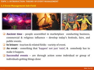 Slide 15 of 32
TOPIC 1: INTRODUCTION: THEORY OF EVENT MANAGEMENT
1.3 Event Management Sub-Field
 Ancient time - people assembled in marketplace conducting business,
commercial & religious influence – develop today’s festivals, fairs, and
public events.
 In leisure - tourism & related fields - variety of event.
 An event - something that ‘happen’ not just ‘exist’, & somebody has to
make it happen.
 Successful events – are through action some individual or group of
individuals getting things done
 