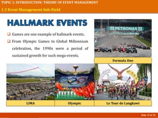 Slide 19 of 32
TOPIC 1: INTRODUCTION: THEORY OF EVENT MANAGEMENT
1.3 Event Management Sub-Field
 Games are one example of hallmark events.
 From Olympic Games to Global Millennium
celebration, the 1990s were a period of
sustained growth for such mega-events.
Olympic
Formula One
Le Tour de LangkawiLIMA
 