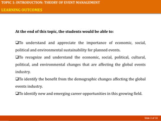 Slide 2 of 32
TOPIC 1: INTRODUCTION: THEORY OF EVENT MANAGEMENT
LEARNING OUTCOMES
At the end of this topic, the students would be able to:
To understand and appreciate the importance of economic, social,
political and environmental sustainability for planned events.
To recognize and understand the economic, social, political, cultural,
political, and environmental changes that are affecting the global events
industry.
To identify the benefit from the demographic changes affecting the global
events industry.
To identify new and emerging career opportunities in this growing field.
 