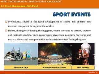 Slide 23 of 32
TOPIC 1: INTRODUCTION: THEORY OF EVENT MANAGEMENT
1.3 Event Management Sub-Field
Monsoon Cup
 Professional sports is the rapid development of sports hall of fame and
museum complexes throughout the worlds.
 Before, during or following the big game, events are used to attract, capture
and motivate spectator such as a pregame giveaways, postgame fireworks and
musical shows and even promotion such as trivia contest during the game
Commonwealth Games FIFA Awards
 