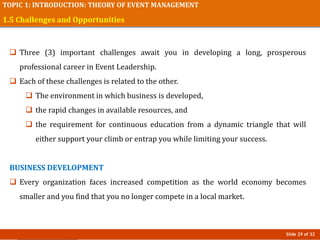 Slide 29 of 32
TOPIC 1: INTRODUCTION: THEORY OF EVENT MANAGEMENT
1.5 Challenges and Opportunities
 Three (3) important challenges await you in developing a long, prosperous
professional career in Event Leadership.
 Each of these challenges is related to the other.
 The environment in which business is developed,
 the rapid changes in available resources, and
 the requirement for continuous education from a dynamic triangle that will
either support your climb or entrap you while limiting your success.
BUSINESS DEVELOPMENT
 Every organization faces increased competition as the world economy becomes
smaller and you find that you no longer compete in a local market.
 