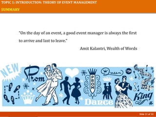 Slide 31 of 32
TOPIC 1: INTRODUCTION: THEORY OF EVENT MANAGEMENT
SUMMARY
“On the day of an event, a good event manager is always the first
to arrive and last to leave.”
Amit Kalantri, Wealth of Words
 