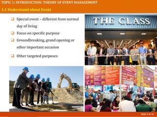 Slide 6 of 32
TOPIC 1: INTRODUCTION: THEORY OF EVENT MANAGEMENT
1.1 Understand about Event
 Special event – different from normal
day of living
 Focus on specific purpose
 Groundbreaking, grand opening or
other important occasion
 Other targeted purposes
 
