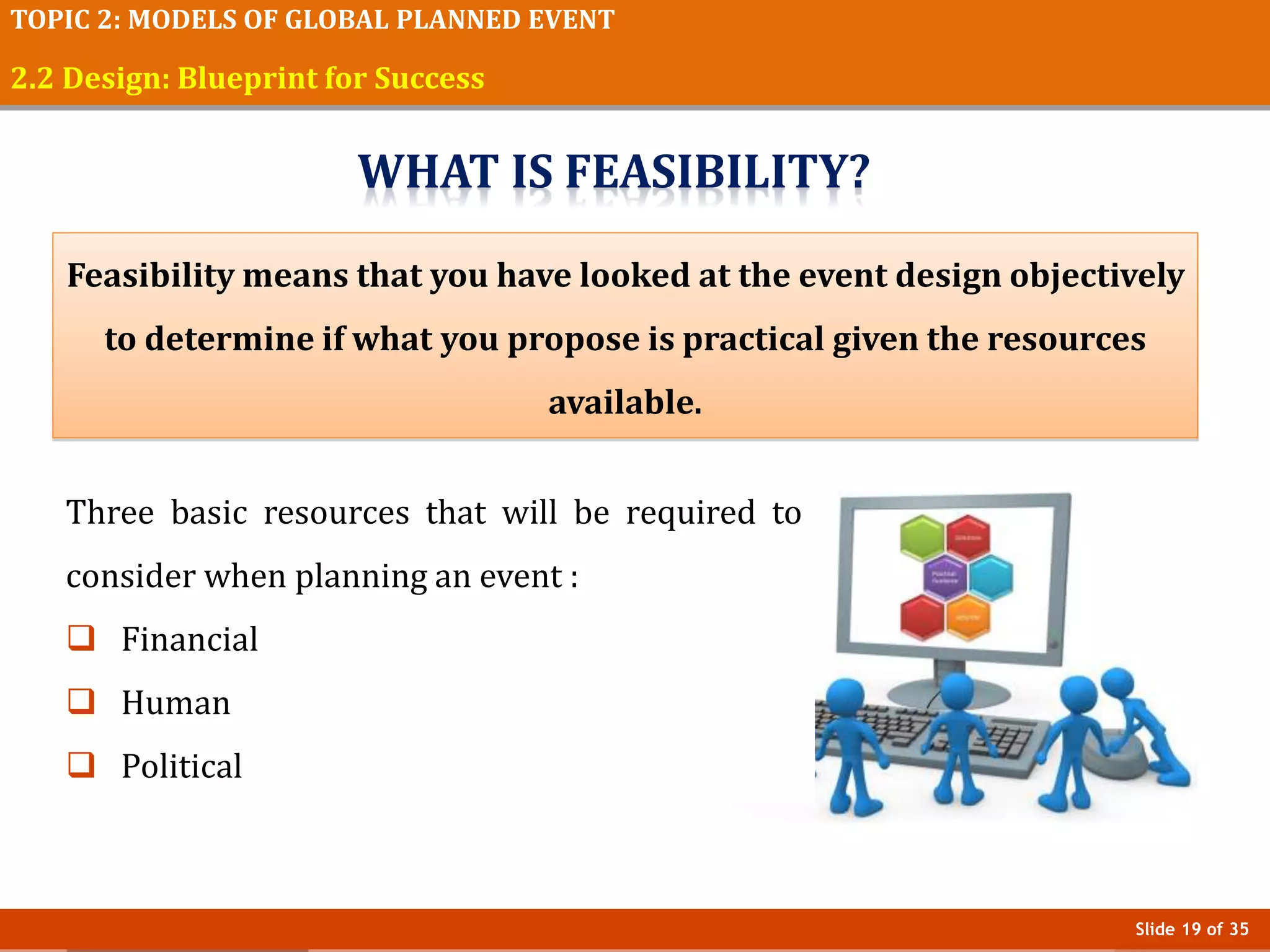Slide 19 of 35
TOPIC 2: MODELS OF GLOBAL PLANNED EVENT
2.2 Design: Blueprint for Success
Feasibility means that you have looked at the event design objectively
to determine if what you propose is practical given the resources
available.
Three basic resources that will be required to
consider when planning an event :
 Financial
 Human
 Political
WHAT IS FEASIBILITY?
 
