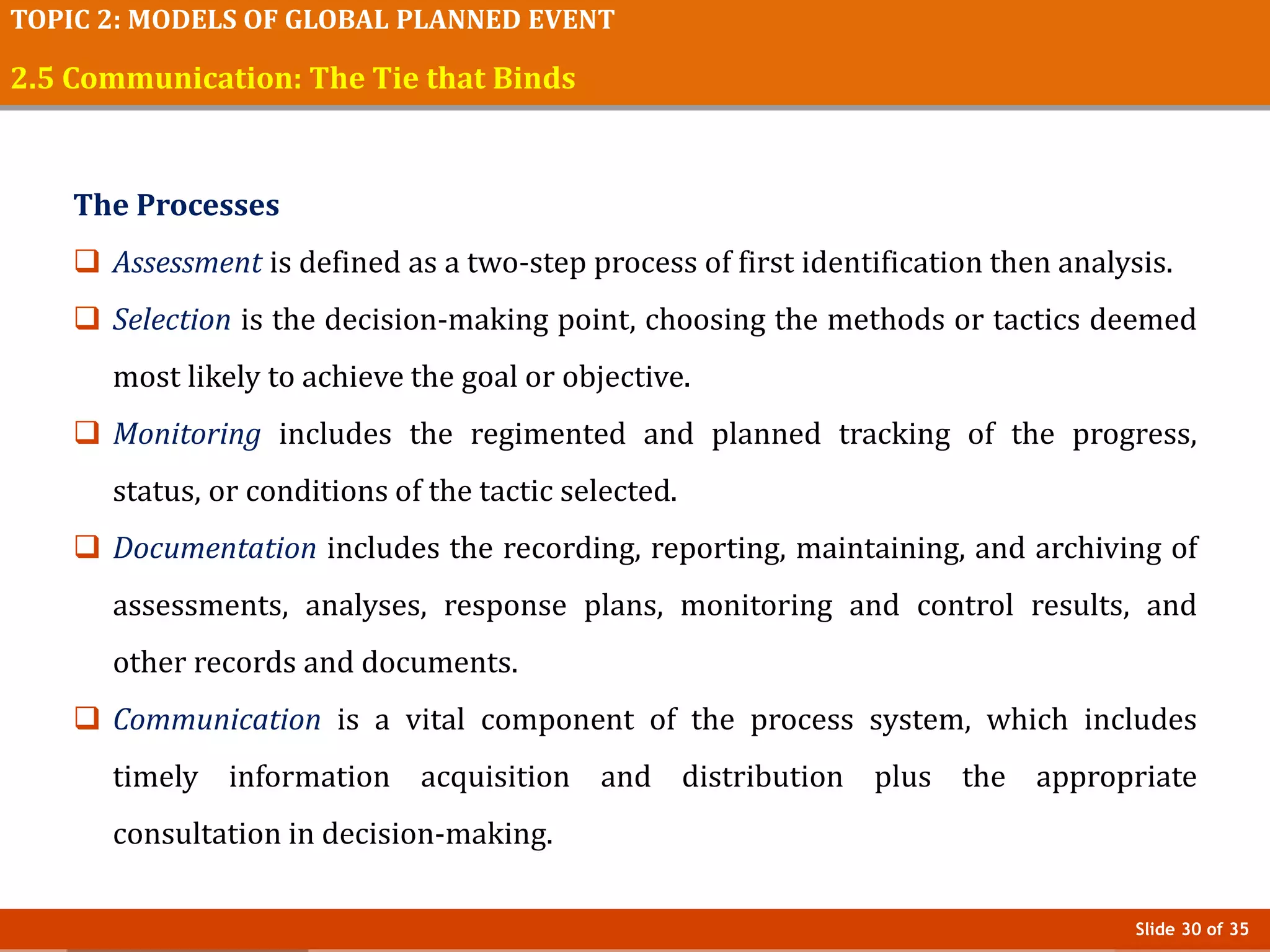 Slide 30 of 35
TOPIC 2: MODELS OF GLOBAL PLANNED EVENT
2.5 Communication: The Tie that Binds
The Processes
 Assessment is defined as a two-step process of first identification then analysis.
 Selection is the decision-making point, choosing the methods or tactics deemed
most likely to achieve the goal or objective.
 Monitoring includes the regimented and planned tracking of the progress,
status, or conditions of the tactic selected.
 Documentation includes the recording, reporting, maintaining, and archiving of
assessments, analyses, response plans, monitoring and control results, and
other records and documents.
 Communication is a vital component of the process system, which includes
timely information acquisition and distribution plus the appropriate
consultation in decision-making.
 