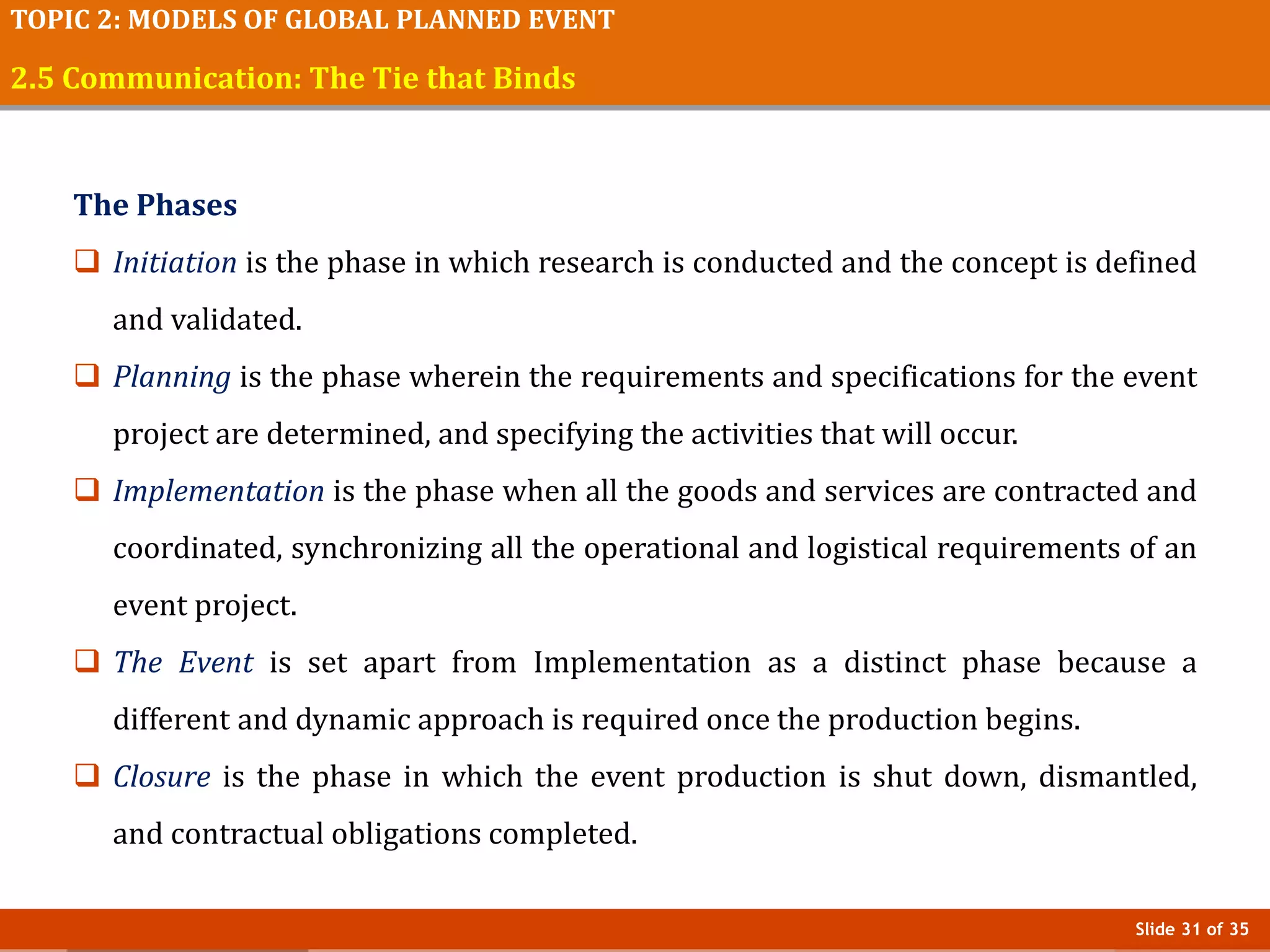 Slide 31 of 35
TOPIC 2: MODELS OF GLOBAL PLANNED EVENT
2.5 Communication: The Tie that Binds
The Phases
 Initiation is the phase in which research is conducted and the concept is defined
and validated.
 Planning is the phase wherein the requirements and specifications for the event
project are determined, and specifying the activities that will occur.
 Implementation is the phase when all the goods and services are contracted and
coordinated, synchronizing all the operational and logistical requirements of an
event project.
 The Event is set apart from Implementation as a distinct phase because a
different and dynamic approach is required once the production begins.
 Closure is the phase in which the event production is shut down, dismantled,
and contractual obligations completed.
 
