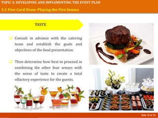 Slide 10 of 32
TOPIC 3: DEVELOPING AND IMPLEMENTING THE EVENT PLAN
3.1 Five-Card Draw: Playing the Five Senses
TASTE
 Consult in advance with the catering
team and establish the goals and
objectives of the food presentation.
 Then determine how best to proceed in
combining the other four senses with
the sense of taste to create a total
olfactory experience for the guests.
 