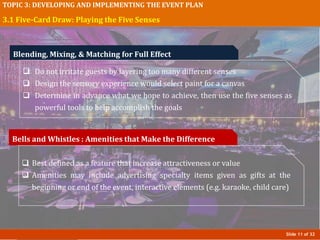 Slide 11 of 32
TOPIC 3: DEVELOPING AND IMPLEMENTING THE EVENT PLAN
3.1 Five-Card Draw: Playing the Five Senses
Bells and Whistles : Amenities that Make the Difference
 Best defined as a feature that increase attractiveness or value
 Amenities may include advertising specialty items given as gifts at the
beginning or end of the event, interactive elements (e.g. karaoke, child care)
Blending, Mixing, & Matching for Full Effect
 Do not irritate guests by layering too many different senses
 Design the sensory experience would select paint for a canvas
 Determine in advance what we hope to achieve, then use the five senses as
powerful tools to help accomplish the goals
 