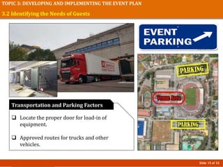 Slide 15 of 32
TOPIC 3: DEVELOPING AND IMPLEMENTING THE EVENT PLAN
3.2 Identifying the Needs of Guests
 Locate the proper door for load-in of
equipment.
 Approved routes for trucks and other
vehicles.
Transportation and Parking Factors
 
