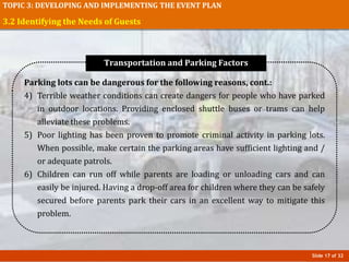 Slide 17 of 32
TOPIC 3: DEVELOPING AND IMPLEMENTING THE EVENT PLAN
3.2 Identifying the Needs of Guests
Parking lots can be dangerous for the following reasons, cont.:
4) Terrible weather conditions can create dangers for people who have parked
in outdoor locations. Providing enclosed shuttle buses or trams can help
alleviate these problems.
5) Poor lighting has been proven to promote criminal activity in parking lots.
When possible, make certain the parking areas have sufficient lighting and /
or adequate patrols.
6) Children can run off while parents are loading or unloading cars and can
easily be injured. Having a drop-off area for children where they can be safely
secured before parents park their cars in an excellent way to mitigate this
problem.
Transportation and Parking Factors
 