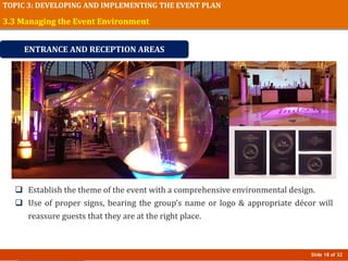 Slide 18 of 32
TOPIC 3: DEVELOPING AND IMPLEMENTING THE EVENT PLAN
 Establish the theme of the event with a comprehensive environmental design.
 Use of proper signs, bearing the group’s name or logo & appropriate décor will
reassure guests that they are at the right place.
3.3 Managing the Event Environment
ENTRANCE AND RECEPTION AREAS
 