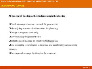 Slide 2 of 32
TOPIC 3: DEVELOPING AND IMPLEMENTING THE EVENT PLAN
LEARNING OUTCOMES
At the end of this topic, the students would be able to:
Conduct comprehensive research for your event.
Identify key sources of information for planning.
Design a program creatively.
Develop an appropriate theme.
Establish and manage an effective strategic plan.
Use emerging technologies to improve and accelerate your planning
process.
Develop and manage the timeline for an event.
 