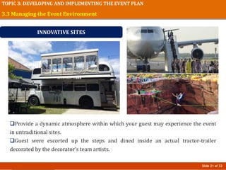 Slide 21 of 32
TOPIC 3: DEVELOPING AND IMPLEMENTING THE EVENT PLAN
Provide a dynamic atmosphere within which your guest may experience the event
in untraditional sites.
Guest were escorted up the steps and dined inside an actual tractor-trailer
decorated by the decorator’s team artists.
3.3 Managing the Event Environment
INNOVATIVE SITES
 