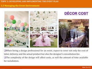 Slide 23 of 32
TOPIC 3: DEVELOPING AND IMPLEMENTING THE EVENT PLAN
When hiring a design professional for an event, expect to cover not only the cost of
labor, delivery, and the actual product but also the designer’s consultation fee.
The complexity of the design will affect costs, as will the amount of time available
for installation.
3.3 Managing the Event Environment
 